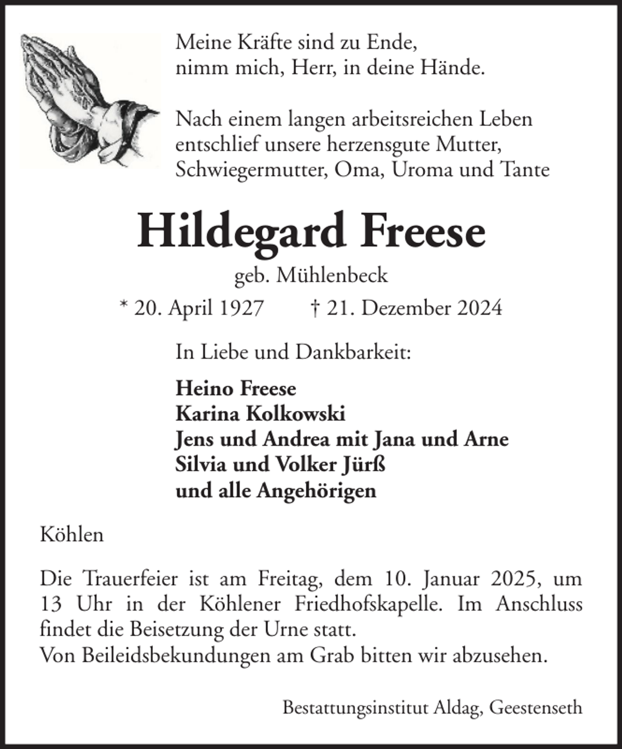 <p>Meine Kräfte sind zu Ende,<br />nimm mich, Herr, in deine Hände.<br />Nach einem langen arbeitsreichen Leben<br />entschlief unsere herzensgute Mutter,<br />Schwiegermutter, Oma, Uroma und Tante</p><p>Hildegard Freese<br />geb. Mühlenbeck<br />* 20. April 1927<br />† 21. Dezember 2024<br />In Liebe und Dankbarkeit:<br />Heino Freese<br />Karina Kolkowski<br />Jens und Andrea mit Jana und Arne<br />Silvia und Volker Jürß<br />und alle Angehörigen<br />Köhlen<br />Die Trauerfeier ist am Freitag, dem 10. Januar 2025, um<br />13 Uhr in der Köhlener Friedhofskapelle. Im Anschluss<br />findet die Beisetzung der Urne statt.<br />Von Beileidsbekundungen am Grab bitten wir abzusehen.<br />Bestattungsinstitut Aldag, Geestenseth</p>