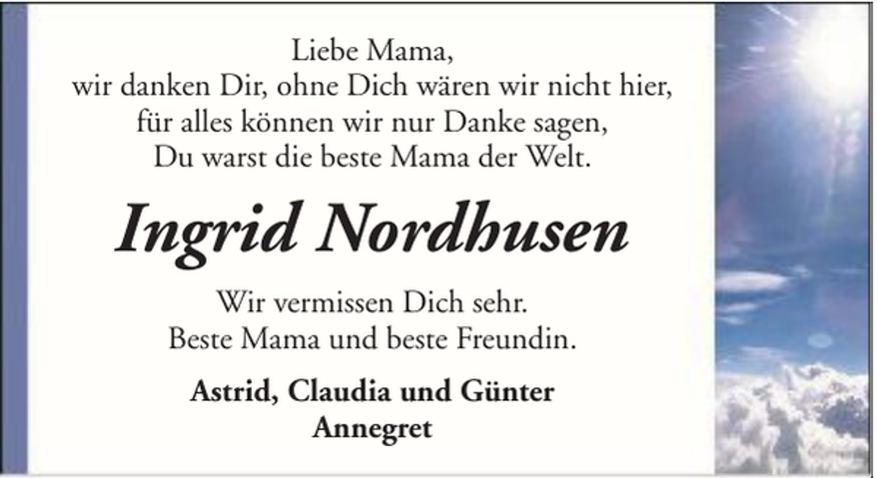<p>Liebe Mama,<br />wir danken Dir, ohne Dich wären wir nicht hier,<br />für alles können wir nur Danke sagen,<br />Du warst die beste Mama der Welt.</p><p>Ingrid Nordhusen<br />Wir vermissen Dich sehr.<br />Beste Mama und beste Freundin.<br />Astrid, Claudia und Günter<br />Annegret</p>