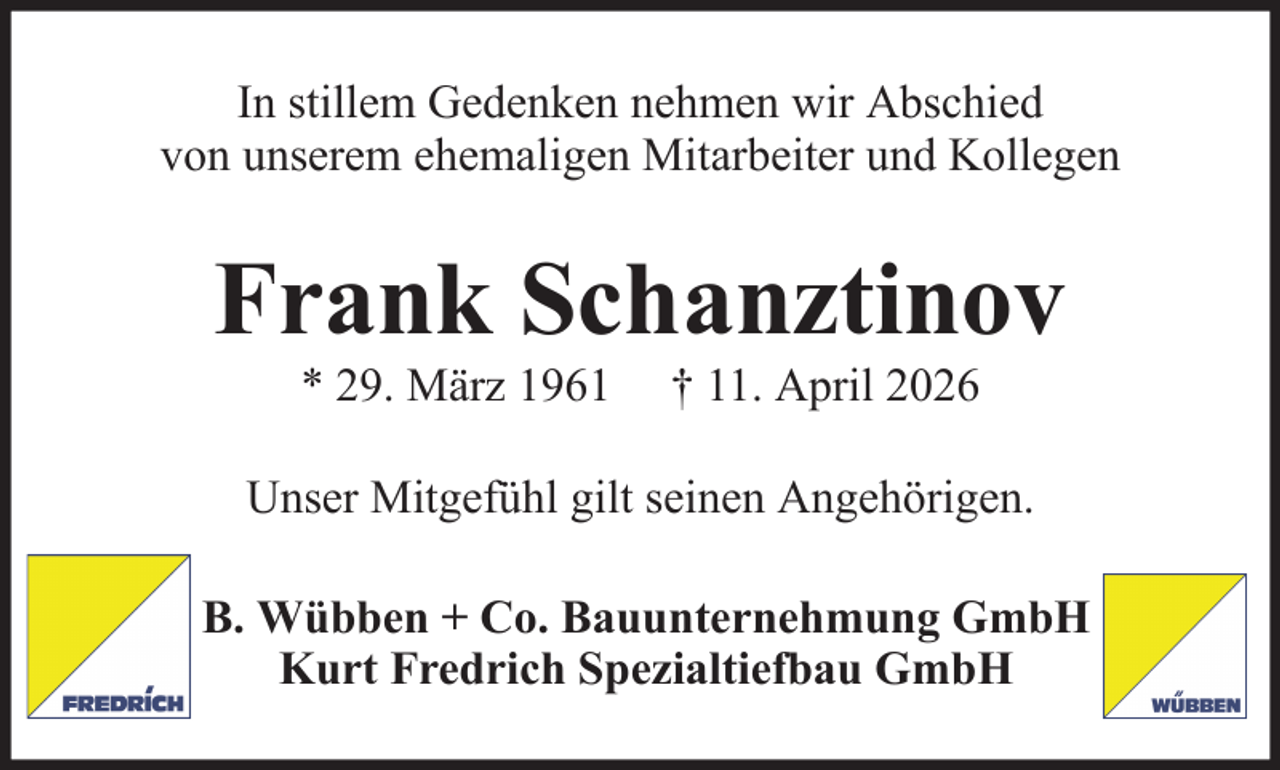 <p>In stillem Gedenken nehmen wir Abschied<br />von unserem ehemaligen Mitarbeiter und Kollegen</p><p>Frank Schanztinov<br />* 29. März 1961</p><p>† 11. April 2026</p><p>Unser Mitgefühl gilt seinen Angehörigen.<br />B. Wübben + Co. Bauunternehmung GmbH<br />Kurt Fredrich Spezialtiefbau GmbH</p>