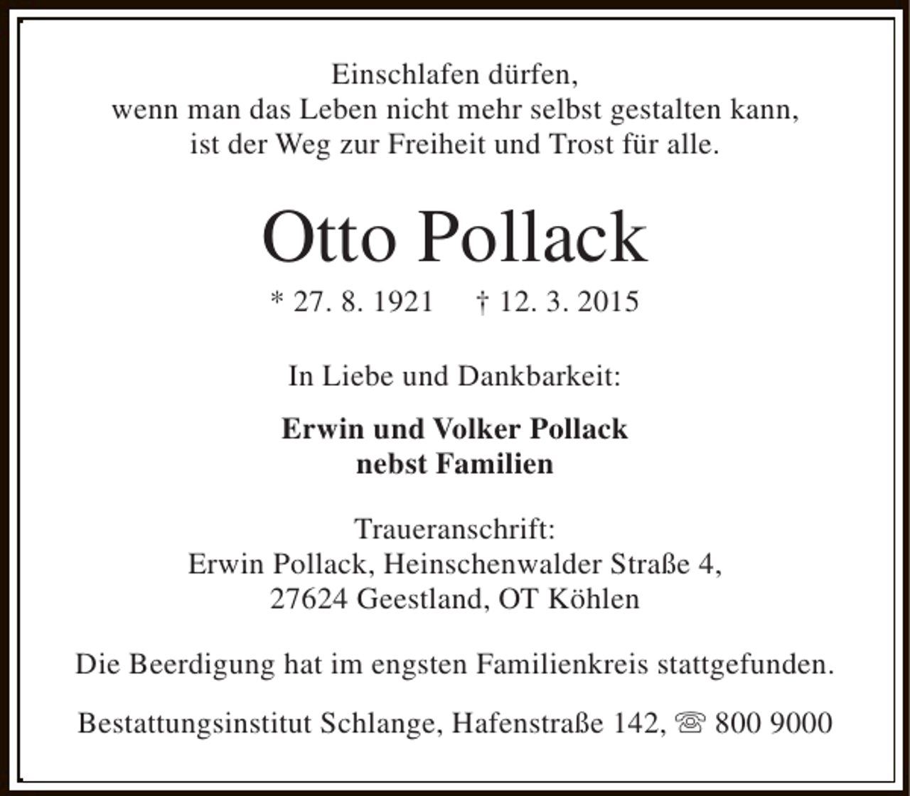 <p>Einschlafen dürfen,<br />wenn man das Leben nicht mehr selbst gestalten kann,<br />ist der Weg zur Freiheit und Trost für alle.</p><p>Otto Pollack<br />* 27. 8. 1921</p><p>† 12. 3. 2015</p><p>In Liebe und Dankbarkeit:<br />Erwin und Volker Pollack<br />nebst Familien<br />Traueranschrift:<br />Erwin Pollack, Heinschenwalder Straße 4,<br />27624 Geestland, OT Köhlen<br />Die Beerdigung hat im engsten Familienkreis stattgefunden.<br />Bestattungsinstitut Schlange, Hafenstraße 142, s 800 9000</p>