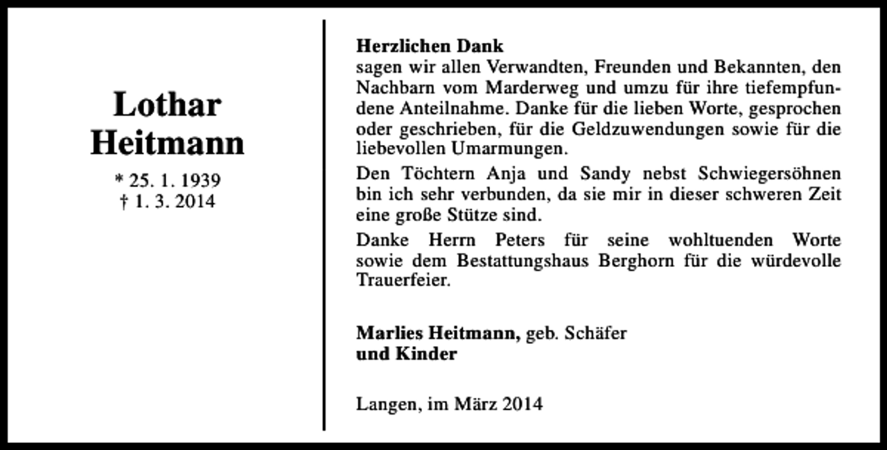 <p>Lothar<br />Heitmann<br />* 25. 1. 1939<br />† 1. 3. 2014</p><p>Herzlichen Dank<br />sagen wir allen Verwandten, Freunden und Bekannten, den<br />Nachbarn vom Marderweg und umzu für ihre tiefempfundene Anteilnahme. Danke für die lieben Worte, gesprochen<br />oder geschrieben, für die Geldzuwendungen sowie für die<br />liebevollen Umarmungen.<br />Den Töchtern Anja und Sandy nebst Schwiegersöhnen<br />bin ich sehr verbunden, da sie mir in dieser schweren Zeit<br />eine große Stütze sind.<br />Danke Herrn Peters für seine wohltuenden Worte<br />sowie dem Bestattungshaus Berghorn für die würdevolle<br />Trauerfeier.<br />Marlies Heitmann, geb. Schäfer<br />und Kinder<br />Langen, im März 2014</p>