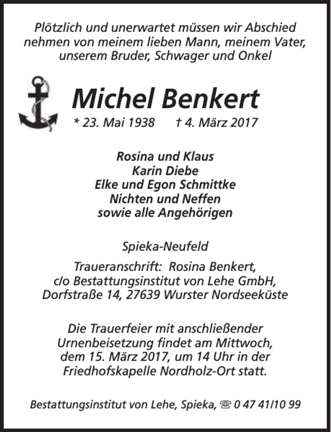 <p>Plötzlich und unerwartet müssen wir Abschied<br />nehmen von meinem lieben Mann, meinem Vater,<br />unserem Bruder, Schwager und Onkel</p><p>Michel Benkert<br />* 23. Mai 1938</p><p>† 4. März 2017</p><p>Rosina und Klaus<br />Karin Diebe<br />Elke und Egon Schmittke<br />Nichten und Neffen<br />sowie alle Angehörigen<br />Spieka-Neufeld<br />Traueranschrift: Rosina Benkert,<br />c/o Bestattungsinstitut von Lehe GmbH,<br />Dorfstraße 14, 27639 Wurster Nordseeküste<br />Die Trauerfeier mit anschließender<br />Urnenbeisetzung findet am Mittwoch,<br />dem 15. März 2017, um 14 Uhr in der<br />Friedhofskapelle Nordholz-Ort statt.<br />Bestattungsinstitut von Lehe, Spieka, s 0 47 41/10 99</p>