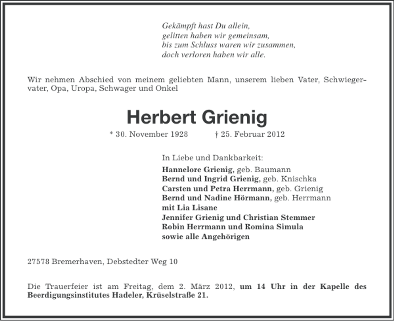 <p>Gekämpft hast Du allein,<br />gelitten haben wir gemeinsam,<br />bis zum Schluss waren wir zusammen,<br />doch verloren haben wir alle.<br />Wir nehmen Abschied von meinem geliebten Mann, unserem lieben Vater, Schwiegervater, Opa, Uropa, Schwager und Onkel</p><p>Herbert Grienig<br />* 30. November 1928</p><p>† 25. Februar 2012</p><p>In Liebe und Dankbarkeit:<br />Hannelore Grienig, geb. Baumann<br />Bernd und Ingrid Grienig, geb. Knischka<br />Carsten und Petra Herrmann, geb. Grienig<br />Bernd und Nadine Hörmann, geb. Herrmann<br />mit Lia Lisane<br />Jennifer Grienig und Christian Stemmer<br />Robin Herrmann und Romina Simula<br />sowie alle Angehörigen<br />27578 Bremerhaven, Debstedter Weg 10<br />Die Trauerfeier ist am Freitag, dem 2. März 2012, um 14 Uhr in der Kapelle des<br />Beerdigungsinstitutes Hadeler, Krüselstraße 21.</p>