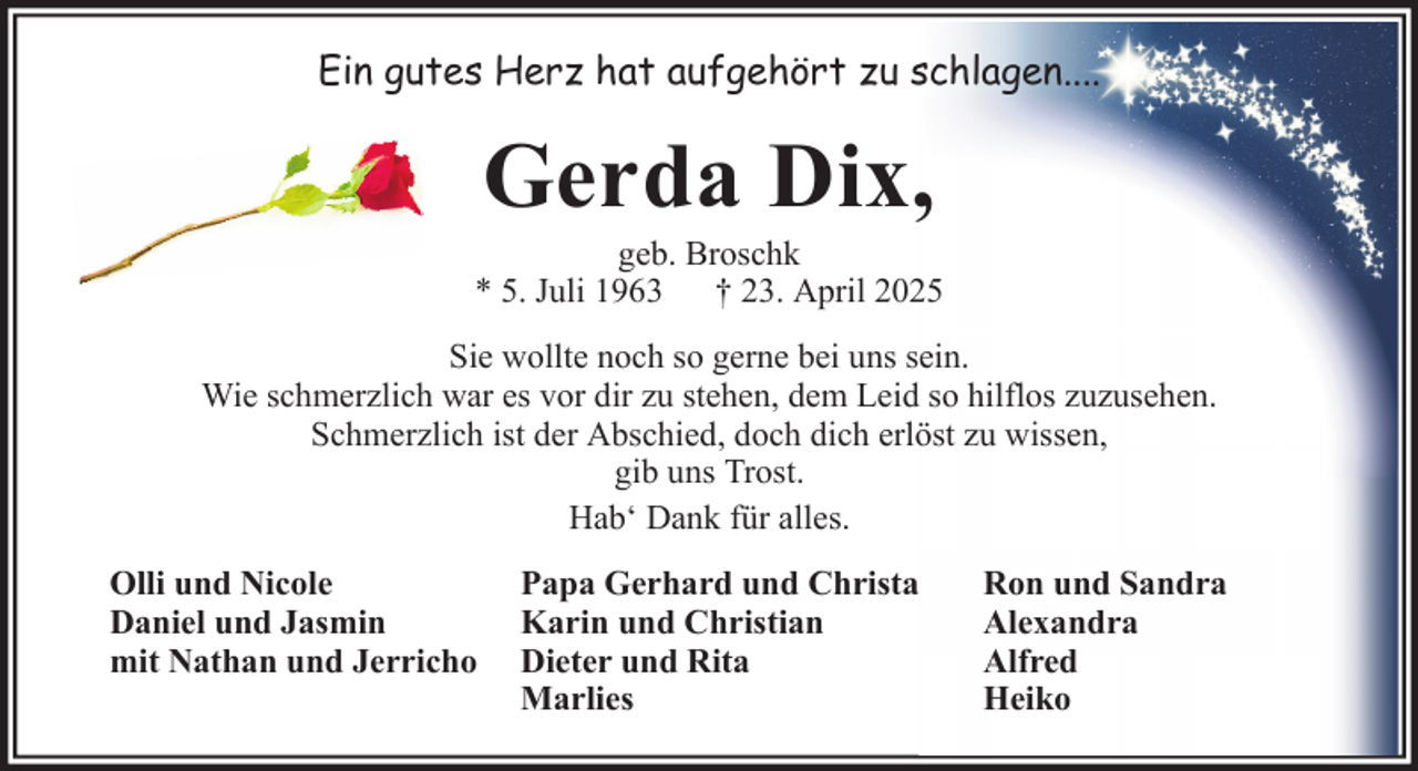 <p>Ein gutes Herz hat aufgehört zu schlagen....</p><p>Gerda Dix,<br />geb. Broschk<br />* 5. Juli 1963 † 23. April 2025<br />Sie wollte noch so gerne bei uns sein.<br />Wie schmerzlich war es vor dir zu stehen, dem Leid so hilflos zuzusehen.<br />Schmerzlich ist der Abschied, doch dich erlöst zu wissen,<br />gib uns Trost.<br />Hab‘ Dank für alles.<br />Olli und Nicole<br />Daniel und Jasmin<br />mit Nathan und Jerricho</p><p>Papa Gerhard und Christa<br />Karin und Christian<br />Dieter und Rita<br />Marlies</p><p>Ron und Sandra<br />Alexandra<br />Alfred<br />Heiko</p>