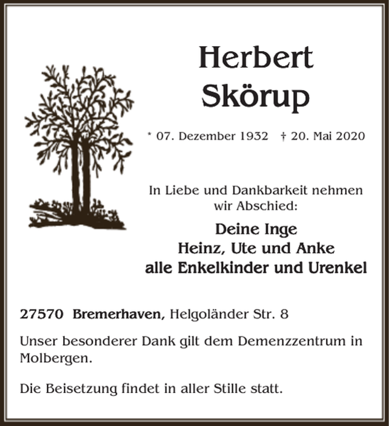<p>Herbert<br />Skörup<br />* 07. Dezember 1932 † 20. Mai 2020</p><p>In Liebe und Dankbarkeit nehmen<br />wir Abschied:</p><p>Deine<br />Deine Inge<br />Heinz, Ute und Anke<br />alle Enkelkinder<br />Enkelkinder und Urenkel<br />27570 Bremerhaven,<br />Bremerhaven, Helgoländer Str. 8<br />Unser besonderer Dank gilt dem Demenzzentrum in<br />Molbergen.<br />Die Beisetzung findet in aller Stille statt.</p>