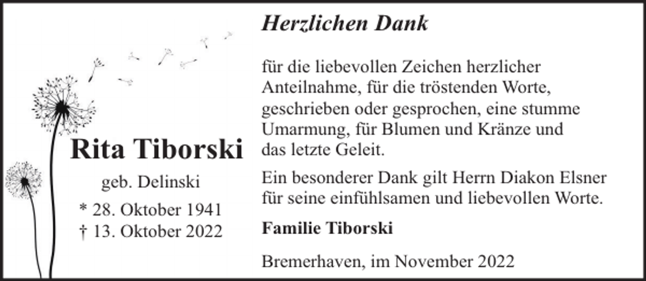 <p>Herzlichen Dank</p><p>Rita Tiborski<br />geb. Delinski<br />* 28. Oktober 1941<br />† 13. Oktober 2022</p><p>für die liebevollen Zeichen herzlicher<br />Anteilnahme, für die tröstenden Worte,<br />geschrieben oder gesprochen, eine stumme<br />Umarmung, für Blumen und Kränze und<br />das letzte Geleit.<br />Ein besonderer Dank gilt Herrn Diakon Elsner<br />für seine einfühlsamen und liebevollen Worte.<br />Familie Tiborski<br />Bremerhaven, im November 2022</p>