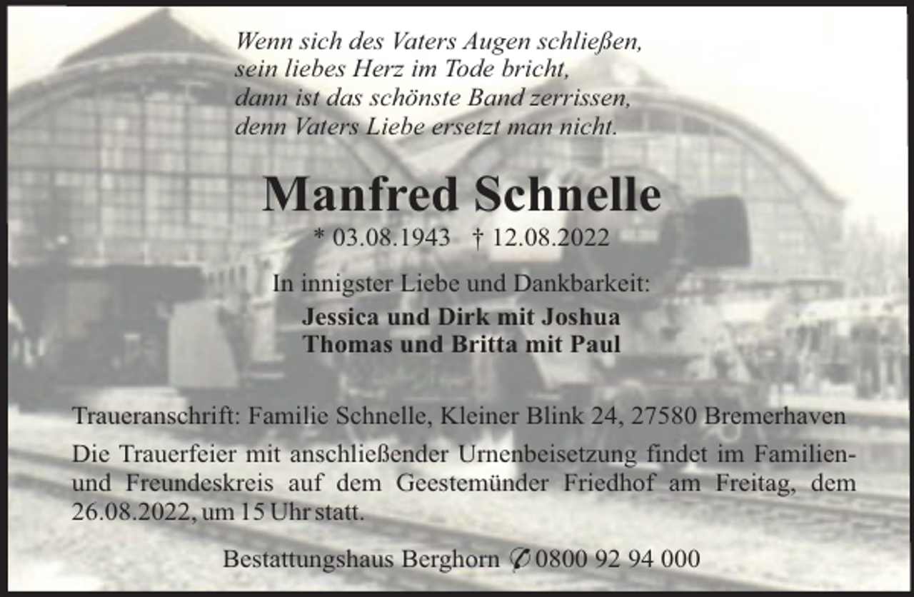 <p>Wenn sich des Vaters Augen schließen,<br />sein liebes Herz im Tode bricht,<br />dann ist das schönste Band zerrissen,<br />denn Vaters Liebe ersetzt man nicht.</p><p>Manfred Schnelle<br />* 03.08.1943 † 12.08.2022<br />In innigster Liebe und Dankbarkeit:<br />Jessica und Dirk mit Joshua<br />Thomas und Britta mit Paul<br />Traueranschrift: Familie Schnelle, Kleiner Blink 24, 27580 Bremerhaven<br />Die Trauerfeier mit anschließender Urnenbeisetzung findet im Familienund Freundeskreis auf dem Geestemünder Friedhof am Freitag, dem<br />26.08.2022, um 15 Uhr statt.<br />Bestattungshaus Berghorn * 0800 92 94 000</p>