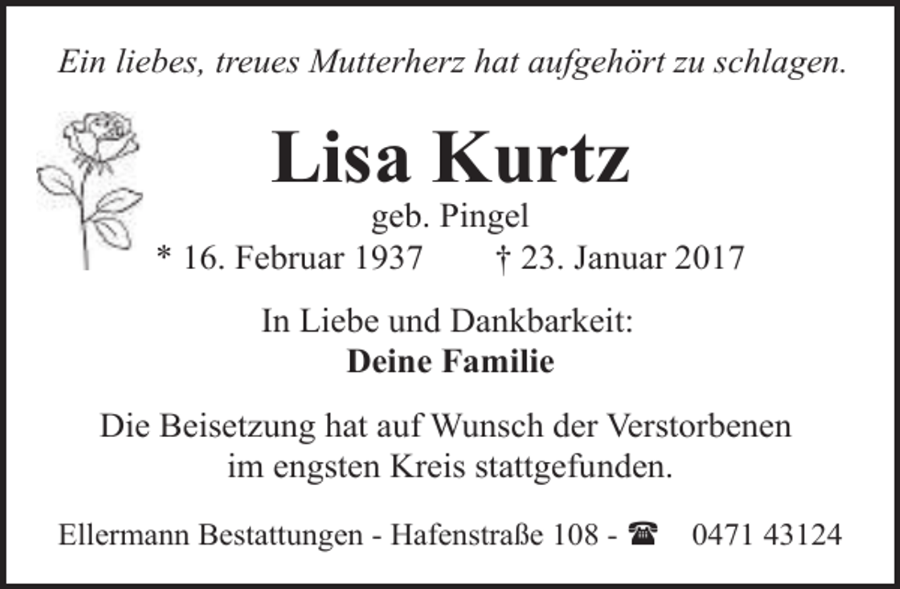 <p>Ein liebes, treues Mutterherz hat aufgehört zu schlagen.</p><p>Lisa Kurtz</p><p>geb. Pingel<br />* 16. Februar 1937<br />† 23. Januar 2017<br />In Liebe und Dankbarkeit:<br />Deine Familie<br />Die Beisetzung hat auf Wunsch der Verstorbenen<br />im engsten Kreis stattgefunden.<br />Ellermann Bestattungen - Hafenstraße 108 - (</p><p>0471 43124</p>