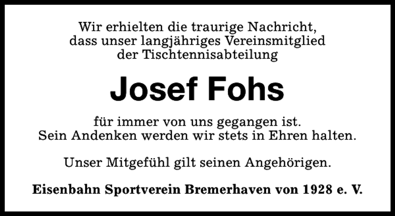 <p>Wir erhielten die traurige Nachricht,<br />dass unser langjähriges Vereinsmitglied<br />der Tischtennisabteilung</p><p>Josef Fohs<br />für immer von uns gegangen ist.<br />Sein Andenken werden wir stets in Ehren halten.<br />Unser Mitgefühl gilt seinen Angehörigen.<br />Eisenbahn Sportverein Bremerhaven von 1928 e. V.</p>