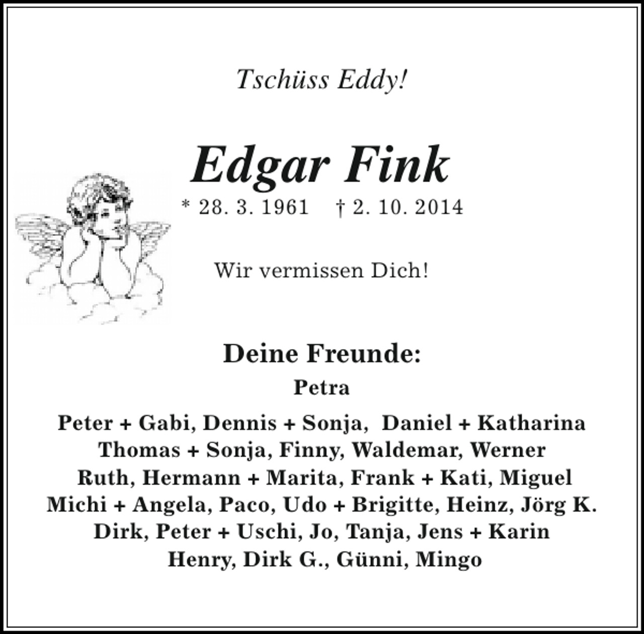 <p>Tschüss Eddy!</p><p>Edgar Fink</p><p>* 28. 3. 1961</p><p>† 2. 10. 2014</p><p>Wir vermissen Dich!</p><p>Deine Freunde:<br />Petra<br />Peter + Gabi, Dennis + Sonja, Daniel + Katharina<br />Thomas + Sonja, Finny, Waldemar, Werner<br />Ruth, Hermann + Marita, Frank + Kati, Miguel<br />Michi + Angela, Paco, Udo + Brigitte, Heinz, Jörg K.<br />Dirk, Peter + Uschi, Jo, Tanja, Jens + Karin<br />Henry, Dirk G., Günni, Mingo</p>