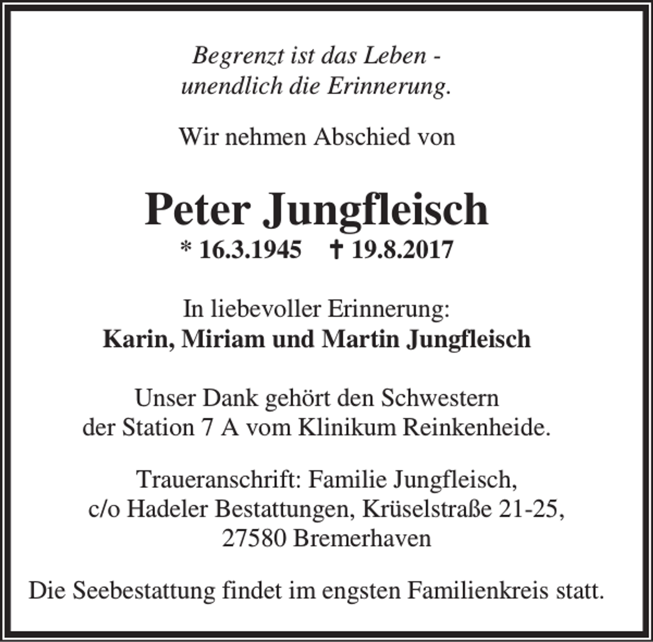<p>Begrenzt ist das Leben unendlich die Erinnerung.<br />Wir nehmen Abschied von</p><p>Peter Jungfleisch<br />* 16.3.1945 B 19.8.2017</p><p>In liebevoller Erinnerung:<br />Karin, Miriam und Martin Jungfleisch<br />Unser Dank gehört den Schwestern<br />der Station 7 A vom Klinikum Reinkenheide.<br />Traueranschrift: Familie Jungfleisch,<br />c/o Hadeler Bestattungen, Krüselstraße 21-25,<br />27580 Bremerhaven<br />Die Seebestattung findet im engsten Familienkreis statt.</p>