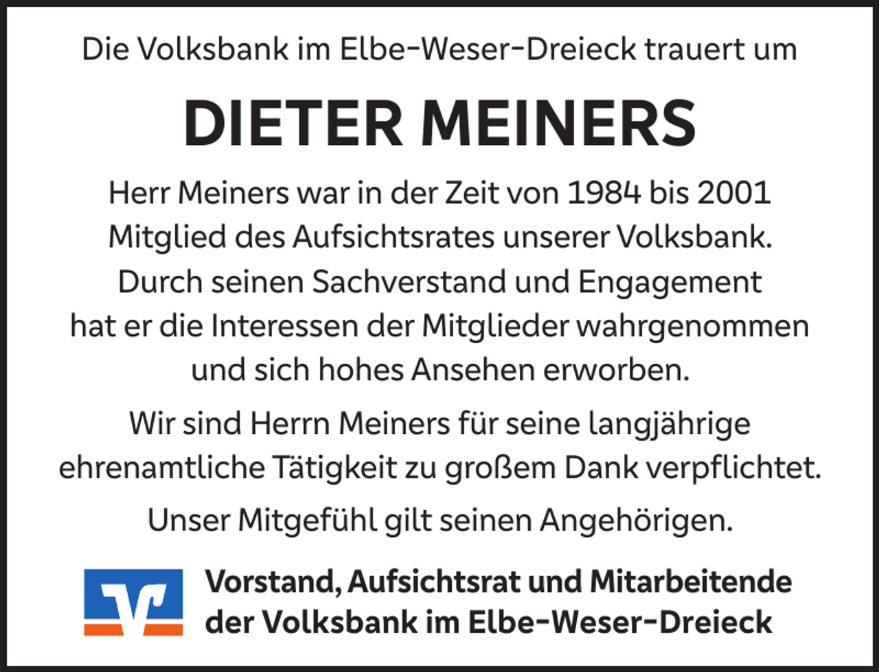 <p>Die Volksbank im Elbe-Weser-Dreieck trauert um</p><p>DIETER MEINERS<br />Herr Meiners war in der Zeit von 1984 bis 2001<br />Mitglied des Aufsichtsrates unserer Volksbank.<br />Durch seinen Sachverstand und Engagement<br />hat er die Interessen der Mitglieder wahrgenommen<br />und sich hohes Ansehen erworben.<br />Wir sind Herrn Meiners für seine langjährige<br />ehrenamtliche Tätigkeit zu großem Dank verpﬂichtet.<br />Unser Mitgefühl gilt seinen Angehörigen.<br />Vorstand, Aufsichtsrat und Mitarbeitende<br />der Volksbank im Elbe-Weser-Dreieck</p>