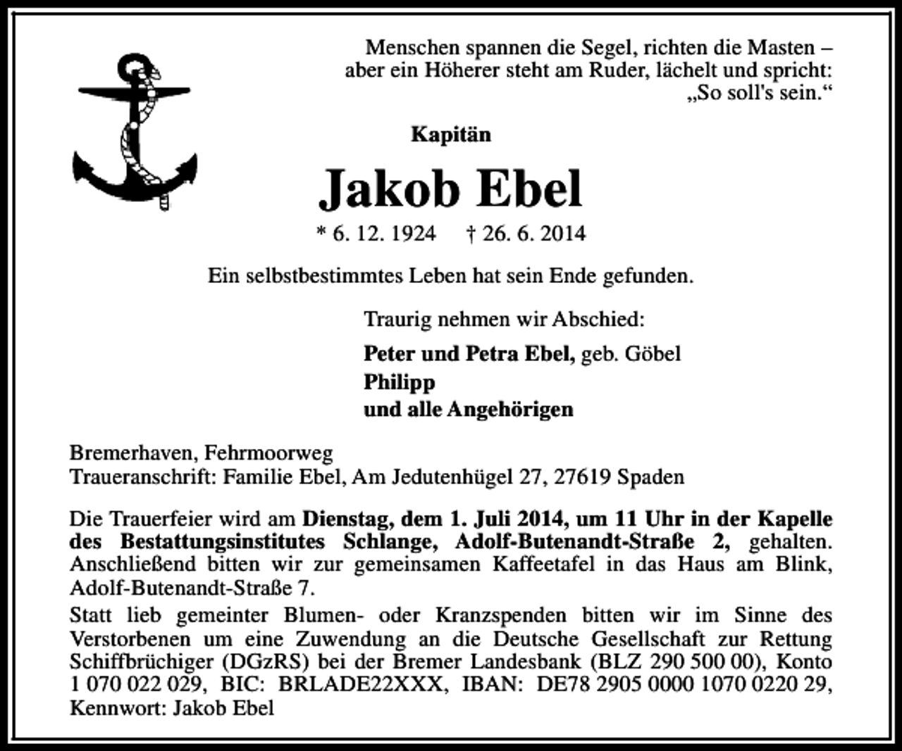 <p>Menschen spannen die Segel, richten die Masten –<br />aber ein Höherer steht am Ruder, lächelt und spricht:<br />„So soll's sein.“<br />Kapitän</p><p>Jakob Ebel</p><p>* 6. 12. 1924</p><p>† 26. 6. 2014</p><p>Ein selbstbestimmtes Leben hat sein Ende gefunden.<br />Traurig nehmen wir Abschied:<br />Peter und Petra Ebel, geb. Göbel<br />Philipp<br />und alle Angehörigen<br />Bremerhaven, Fehrmoorweg<br />Traueranschrift: Familie Ebel, Am Jedutenhügel 27, 27619 Spaden<br />Die Trauerfeier wird am Dienstag, dem 1. Juli 2014, um 11 Uhr in der Kapelle<br />des Bestattungsinstitutes Schlange, Adolf-Butenandt-Straße 2, gehalten.<br />Anschließend bitten wir zur gemeinsamen Kaffeetafel in das Haus am Blink,<br />Adolf-Butenandt-Straße 7.<br />Statt lieb gemeinter Blumen- oder Kranzspenden bitten wir im Sinne des<br />Verstorbenen um eine Zuwendung an die Deutsche Gesellschaft zur Rettung<br />Schiffbrüchiger (DGzRS) bei der Bremer Landesbank (BLZ 290 5), Konto<br />1 0722 029, BIC: BRLADE22XXX, IBAN: DE78 2905 0000 107220 29,<br />Kennwort: Jakob Ebel</p>