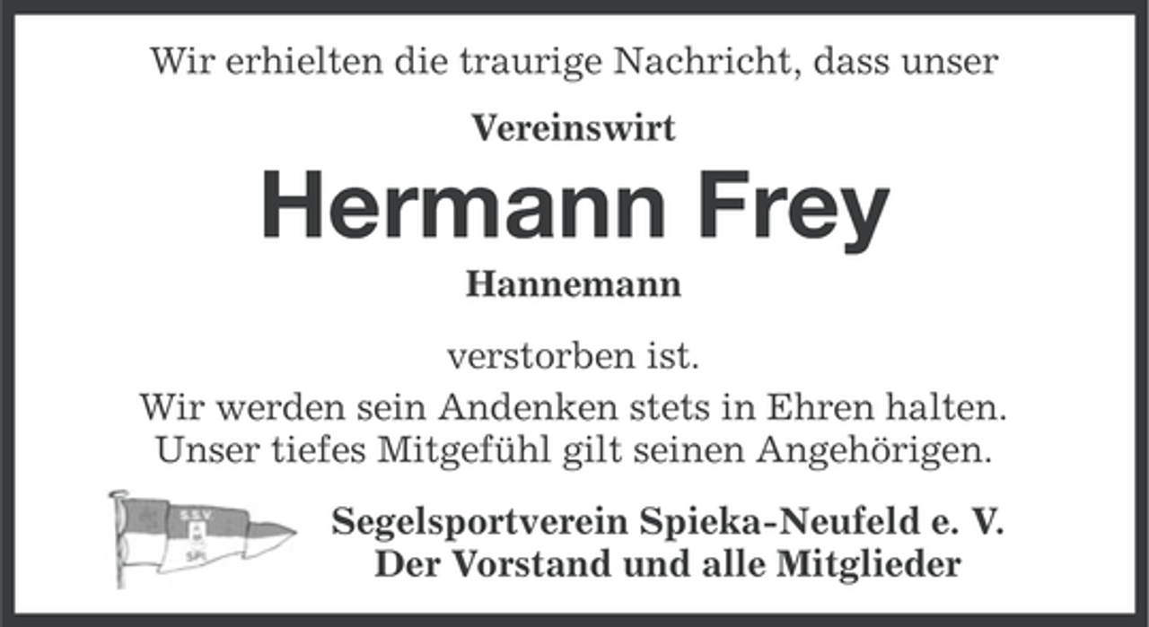 <p>Wir erhielten die traurige Nachricht, dass unser<br />Vereinswirt</p><p>Hermann Frey<br />Hannemann<br />verstorben ist.<br />Wir werden sein Andenken stets in Ehren halten.<br />Unser tiefes Mitgefühl gilt seinen Angehörigen.<br />Segelsportverein Spieka-Neufeld e. V.<br />Der Vorstand und alle Mitglieder</p>