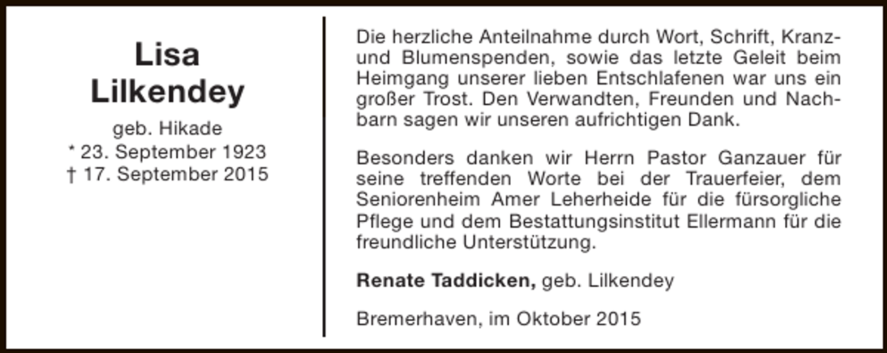 <p>Lisa<br />Lilkendey<br />geb. Hikade<br />* 23. September 1923<br />† 17. September 2015</p><p>Die herzliche Anteilnahme durch Wort, Schrift, Kranzund Blumenspenden, sowie das letzte Geleit beim<br />Heimgang unserer lieben Entschlafenen war uns ein<br />großer Trost. Den Verwandten, Freunden und Nachbarn sagen wir unseren aufrichtigen Dank.<br />Besonders danken wir Herrn Pastor Ganzauer für<br />seine treffenden Worte bei der Trauerfeier, dem<br />Seniorenheim Amer Leherheide für die fürsorgliche<br />Pflege und dem Bestattungsinstitut Ellermann für die<br />freundliche Unterstützung.<br />Renate Taddicken, geb. Lilkendey<br />Bremerhaven, im Oktober 2015</p>