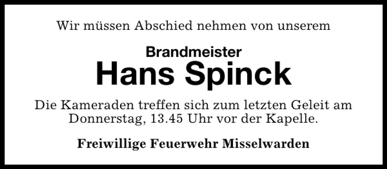 <p>Wir müssen Abschied nehmen von unserem</p><p>Brandmeister</p><p>Hans Spinck<br />Die Kameraden treffen sich zum letzten Geleit am<br />Donnerstag, 13.45 Uhr vor der Kapelle.<br />Freiwillige Feuerwehr Misselwarden</p>