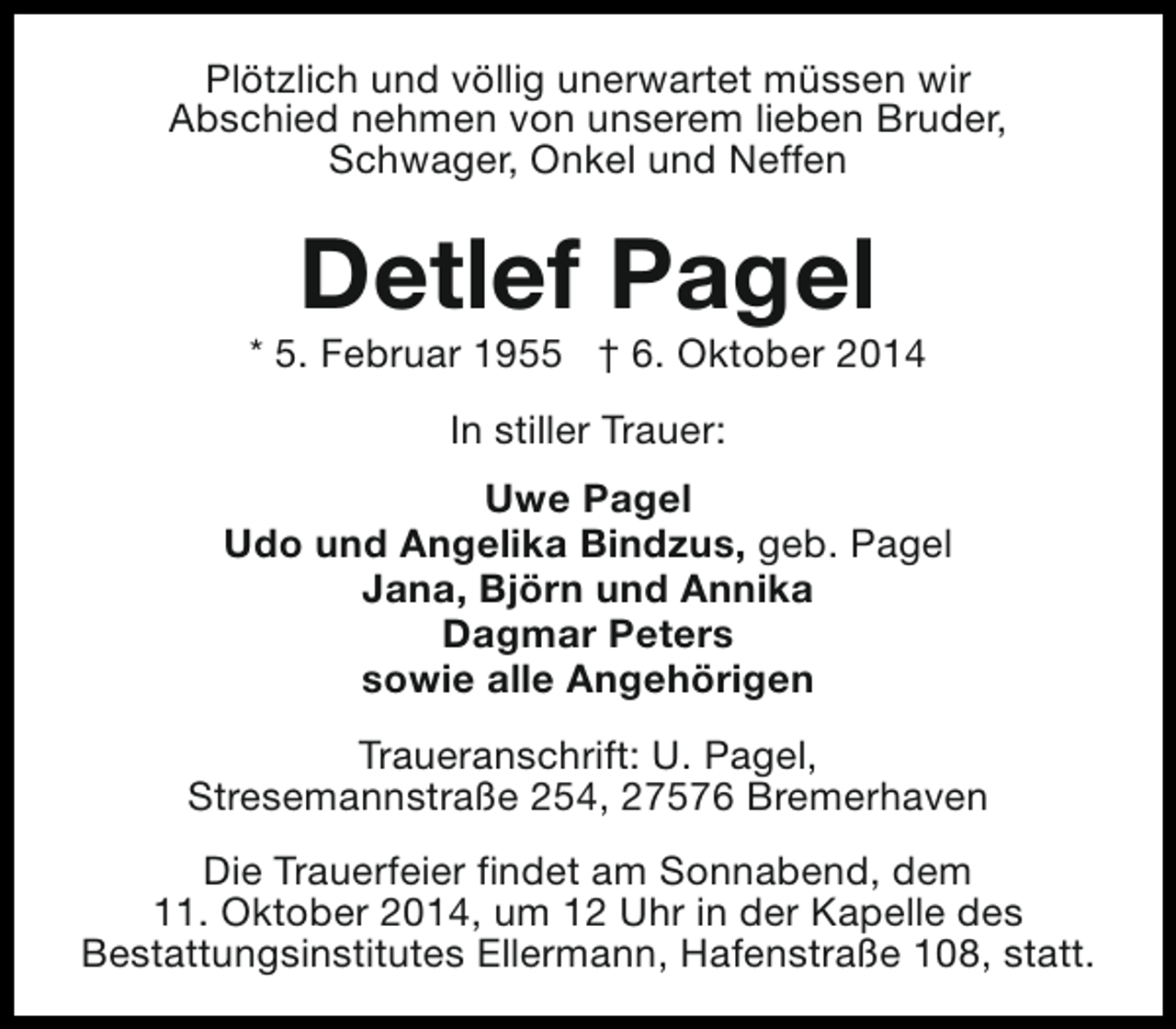 <p>Plötzlich und völlig unerwartet müssen wir<br />Abschied nehmen von unserem lieben Bruder,<br />Schwager, Onkel und Neffen</p><p>Detlef Pagel</p><p>* 5. Februar 1955 † 6. Oktober 2014<br />In stiller Trauer:<br />Uwe Pagel<br />Udo und Angelika Bindzus, geb. Pagel<br />Jana, Björn und Annika<br />Dagmar Peters<br />sowie alle Angehörigen<br />Traueranschrift: U. Pagel,<br />Stresemannstraße 254, 27576 Bremerhaven<br />Die Trauerfeier findet am Sonnabend, dem<br />11. Oktober 2014, um 12 Uhr in der Kapelle des<br />Bestattungsinstitutes Ellermann, Hafenstraße 108, statt.</p>