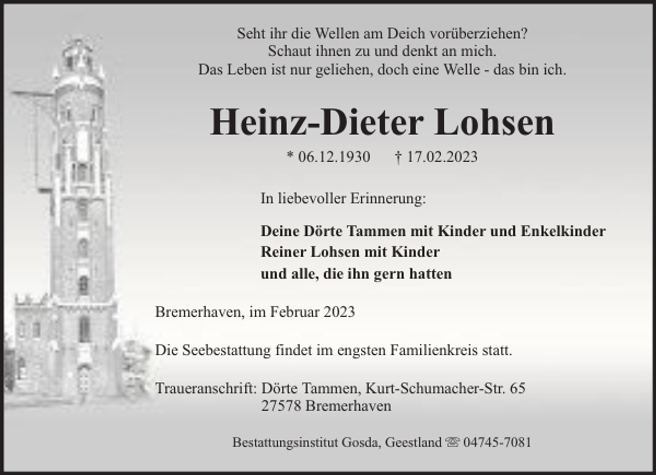 <p>Seht ihr die Wellen am Deich vorüberziehen?<br />Schaut ihnen zu und denkt an mich.<br />Das Leben ist nur geliehen, doch eine Welle - das bin ich.</p><p>Heinz-Dieter Lohsen<br />* 06.12.1930</p><p>† 17.02.2023</p><p>In liebevoller Erinnerung:<br />Deine Dörte Tammen mit Kinder und Enkelkinder<br />Reiner Lohsen mit Kinder<br />und alle, die ihn gern hatten<br />Bremerhaven, im Februar 2023<br />Die Seebestattung findet im engsten Familienkreis statt.<br />Traueranschrift: Dörte Tammen, Kurt-Schumacher-Str. 65<br />27578 Bremerhaven<br />Bestattungsinstitut Gosda, Geestland</p><p>04745-7081</p>