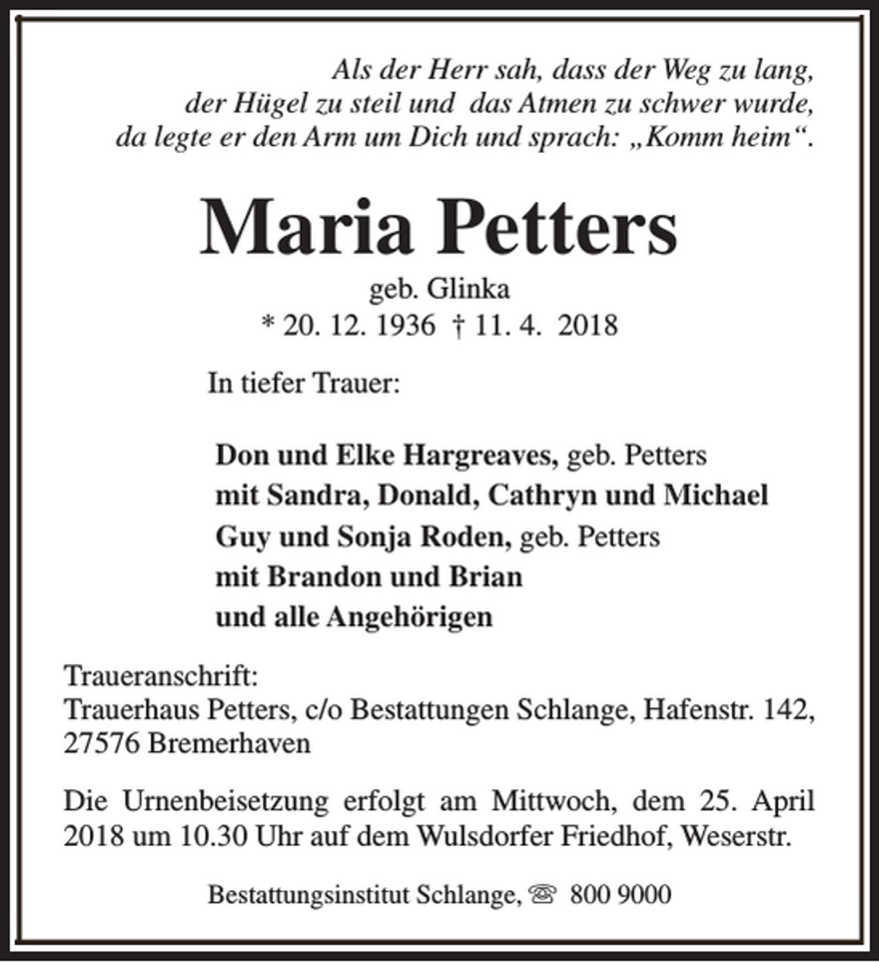 <p>Als der Herr sah, dass der Weg zu lang,<br />der Hügel zu steil und das Atmen zu schwer wurde,<br />da legte er den Arm um Dich und sprach: „Komm heim“.</p><p>Maria Petters<br />geb. Glinka<br />* 20. 12. 1936 † 11. 4. 2018</p><p>In tiefer Trauer:<br />Don und Elke Hargreaves, geb. Petters<br />mit Sandra, Donald, Cathryn und Michael<br />Guy und Sonja Roden, geb. Petters<br />mit Brandon und Brian<br />und alle Angehörigen<br />Traueranschrift:<br />Trauerhaus Petters, c/o Bestattungen Schlange, Hafenstr. 142,<br />27576 Bremerhaven<br />Die Urnenbeisetzung erfolgt am Mittwoch, dem 25. April<br />2018 um 10.30 Uhr auf dem Wulsdorfer Friedhof, Weserstr.<br />Bestattungsinstitut Schlange, s 800 9000</p>