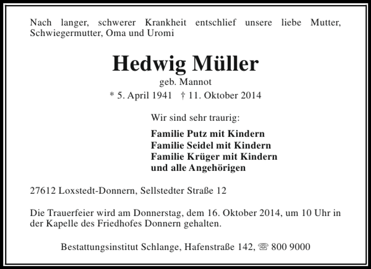 <p>Nach langer, schwerer Krankheit entschlief unsere liebe Mutter,<br />Schwiegermutter, Oma und Uromi</p><p>Hedwig Müller</p><p>geb. Mannot<br />* 5. April 1941 † 11. Oktober 2014<br />Wir sind sehr traurig:<br />Familie Putz mit Kindern<br />Familie Seidel mit Kindern<br />Familie Krüger mit Kindern<br />und alle Angehörigen<br />27612 Loxstedt-Donnern, Sellstedter Straße 12<br />Die Trauerfeier wird am Donnerstag, dem 16. Oktober 2014, um 10 Uhr in<br />der Kapelle des Friedhofes Donnern gehalten.<br />Bestattungsinstitut Schlange, Hafenstraße 142, s 800 9000</p>