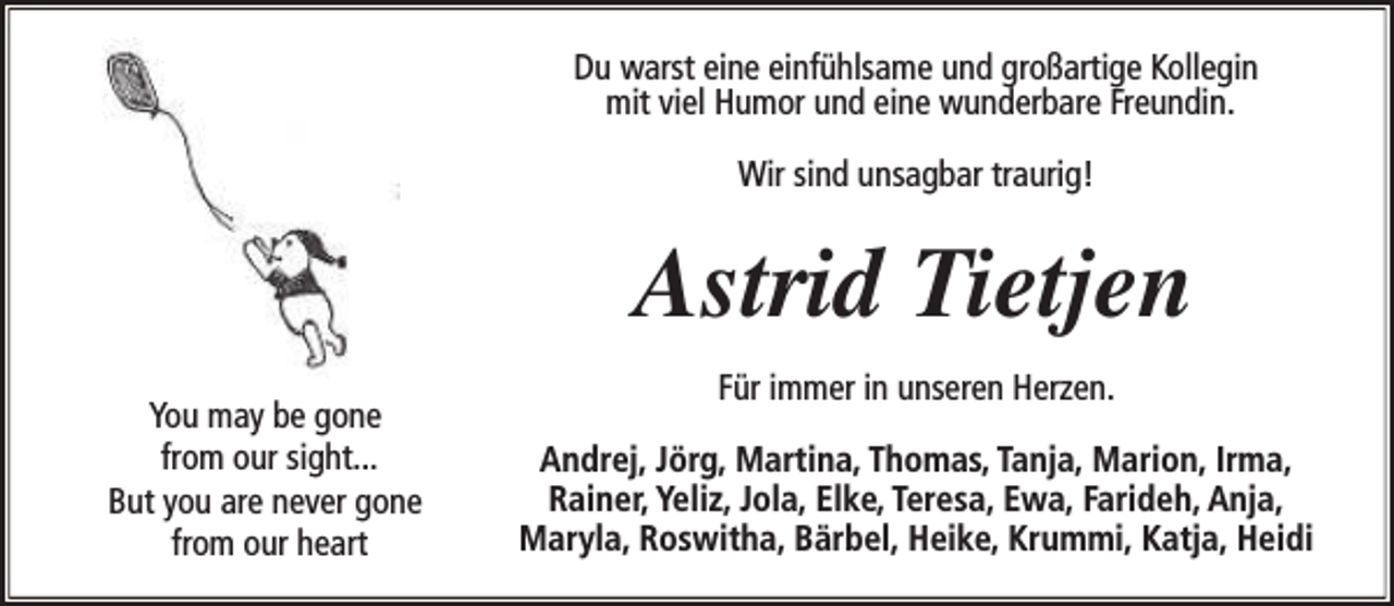 <p>Du warst eine einfühlsame und großartige Kollegin<br />mit viel Humor und eine wunderbare Freundin.<br />Wir sind unsagbar traurig!</p><p>Astrid Tietjen<br />You may be gone<br />from our sight...<br />But you are never gone<br />from our heart</p><p>Für immer in unseren Herzen.<br />Andrej, Jörg, Martina, Thomas, Tanja, Marion, Irma,<br />Rainer, Yeliz, Jola, Elke, Teresa, Ewa, Farideh, Anja,<br />Maryla, Roswitha, Bärbel, Heike, Krummi, Katja, Heidi</p>