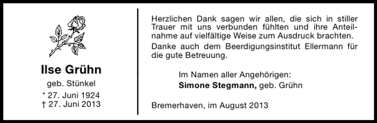 <p>Herzlichen Dank sagen wir allen, die sich in stiller<br />Trauer mit uns verbunden fühlten und ihre Anteilnahme auf vielfältige Weise zum Ausdruck brachten.<br />Danke auch dem Beerdigungsinstitut Ellermann für<br />die gute Betreuung.</p><p>Ilse Grühn<br />geb. Stünkel<br />* 27. Juni 1924<br />† 27. Juni 2013</p><p>Im Namen aller Angehörigen:<br />Simone Stegmann, geb. Grühn<br />Bremerhaven, im August 2013</p>