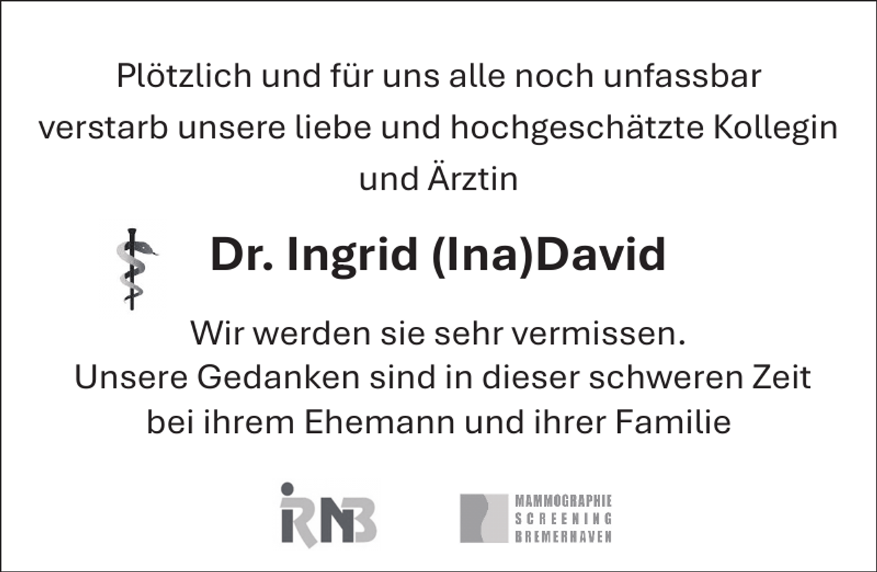 <p>Plötzlich und für uns alle noch unfassbar<br />verstarb unsere liebe und hochgeschätzte Kollegin<br />und Ärztin</p><p>Dr. Ingrid (Ina)David<br />Wir werden sie sehr vermissen.<br />Unsere Gedanken sind in dieser schweren Zeit<br />bei ihrem Ehemann und ihrer Familie</p>