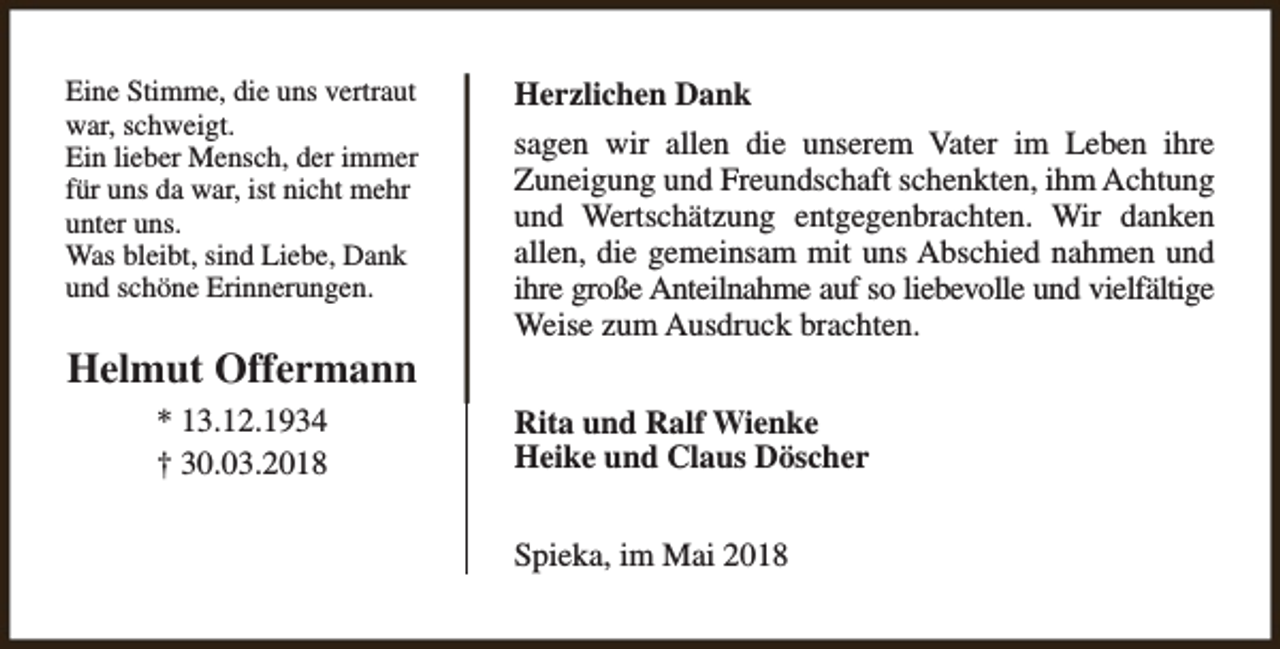 <p>Eine Stimme, die uns vertraut<br />war, schweigt.<br />Ein lieber Mensch, der immer<br />für uns da war, ist nicht mehr<br />unter uns.<br />Was bleibt, sind Liebe, Dank<br />und schöne Erinnerungen.</p><p>Helmut Offermann<br />* 13.12.1934<br />† 30.03.2018</p><p>Herzlichen Dank<br />sagen wir allen die unserem Vater im Leben ihre<br />Zuneigung und Freundschaft schenkten, ihm Achtung<br />und Wertschätzung entgegenbrachten. Wir danken<br />allen, die gemeinsam mit uns Abschied nahmen und<br />ihre große Anteilnahme auf so liebevolle und vielfältige<br />Weise zum Ausdruck brachten.<br />Rita und Ralf Wienke<br />Heike und Claus Döscher<br />Spieka, im Mai 2018</p>