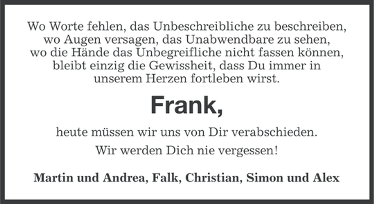 <p>Wo Worte fehlen, das Unbeschreibliche zu beschreiben,<br />wo Augen versagen, das Unabwendbare zu sehen,<br />wo die Hände das Unbegreifliche nicht fassen können,<br />bleibt einzig die Gewissheit, dass Du immer in<br />unserem Herzen fortleben wirst.</p><p>Frank,<br />heute müssen wir uns von Dir verabschieden.<br />Wir werden Dich nie vergessen!<br />Martin und Andrea, Falk, Christian, Simon und Alex</p>