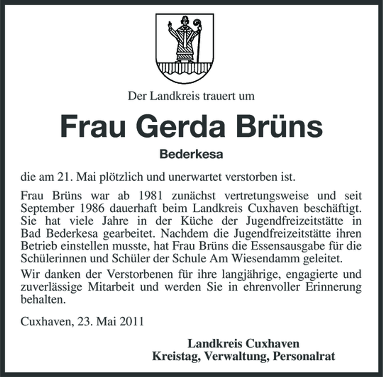 <p>Der Landkreis trauert um</p><p>Frau Gerda Brüns<br />Bederkesa die am 21. Mai plötzlich und unerwartet verstorben ist. Frau Brüns war ab 1981 zunächst vertretungsweise und seit September 1986 dauerhaft beim Landkreis Cuxhaven beschäftigt. Sie hat viele Jahre in der Küche der Jugendfreizeitstätte in Bad Bederkesa gearbeitet. Nachdem die Jugendfreizeitstätte ihren Betrieb einstellen musste, hat Frau Brüns die Essensausgabe für die Schülerinnen und Schüler der Schule Am Wiesendamm geleitet. Wir danken der Verstorbenen für ihre langjährige, engagierte und zuverlässige Mitarbeit und werden Sie in ehrenvoller Erinnerung behalten. Cuxhaven, 23. Mai 2011 Landkreis Cuxhaven Kreistag, Verwaltung, Personalrat</p>