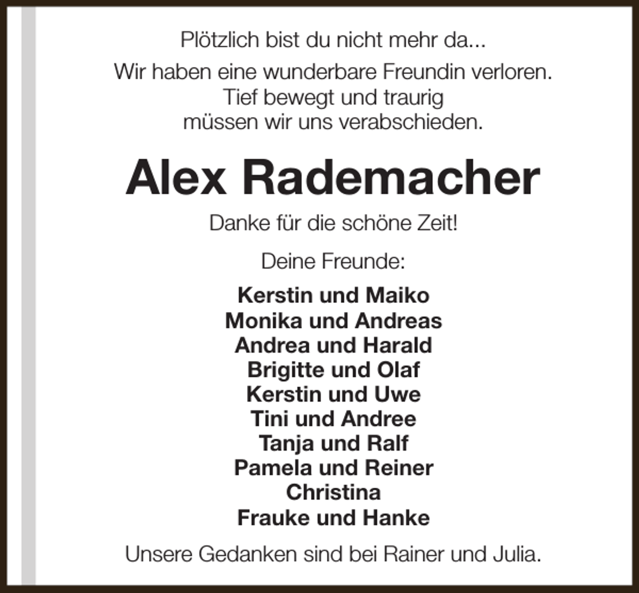 <p>Plötzlich bist du nicht mehr da...<br />Wir haben eine wunderbare Freundin verloren.<br />Tief bewegt und traurig<br />müssen wir uns verabschieden.</p><p>Alex Rademacher<br />Danke für die schöne Zeit!<br />Deine Freunde:<br />Kerstin und Maiko<br />Monika und Andreas<br />Andrea und Harald<br />Brigitte und Olaf<br />Kerstin und Uwe<br />Tini und Andree<br />Tanja und Ralf<br />Pamela und Reiner<br />Christina<br />Frauke und Hanke<br />Unsere Gedanken sind bei Rainer und Julia.</p>