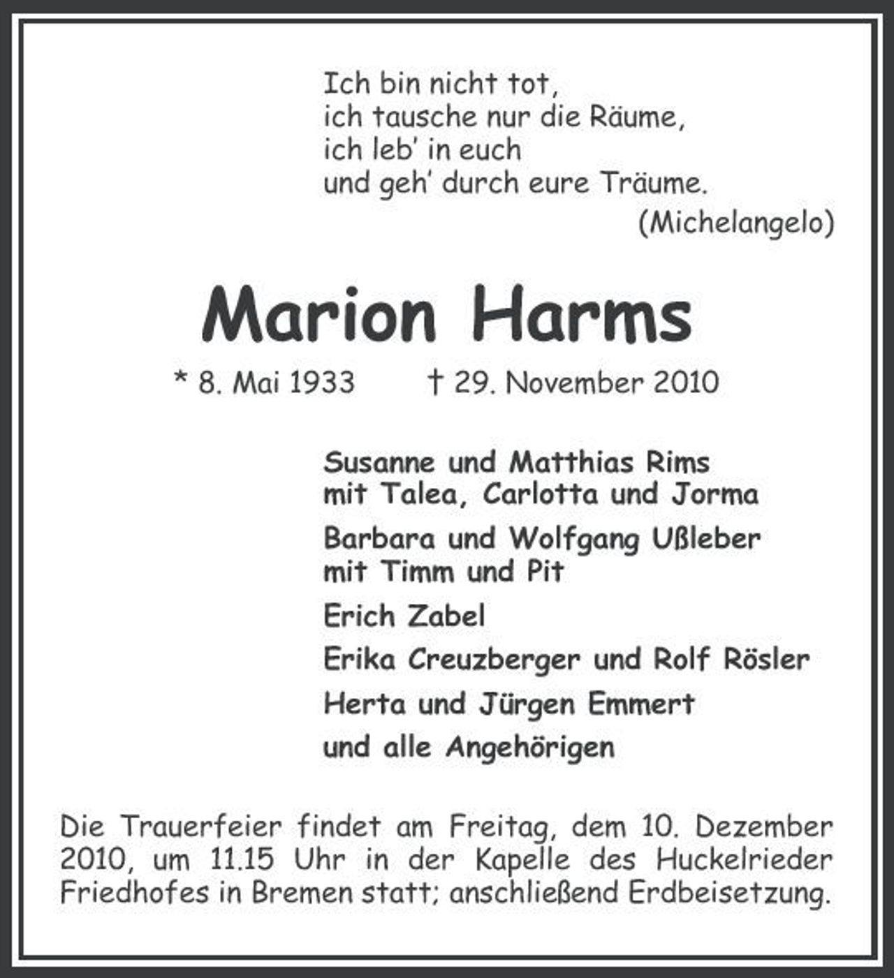 <p>Ich bin nicht tot, ich tausche nur die Räume, ich leb’ in euch und geh’ durch eure Träume. (Michelangelo)</p><p>Marion Harms<br />* 8. Mai 1933 † 29. November 2010 Susanne und Matthias Rims mit Talea, Carlotta und Jorma Barbara und Wolfgang Ußleber mit Timm und Pit Erich Zabel Erika Creuzberger und Rolf Rösler Herta und Jürgen Emmert und alle Angehörigen Die Trauerfeier findet am Freitag, dem 10. Dezember 2010, um 11.15 Uhr in der Kapelle des Huckelrieder Friedhofes in Bremen statt; anschließend Erdbeisetzung.</p>