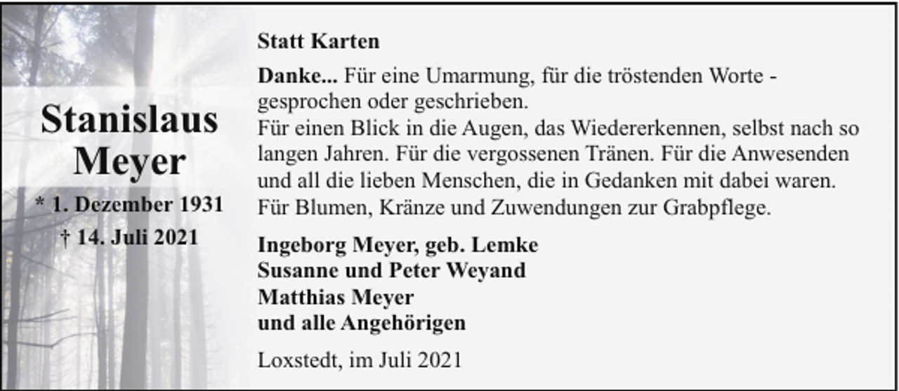 <p>Stanislaus<br />Meyer<br />* 1. Dezember 1931<br />† 14. Juli 2021</p><p>Statt Karten<br />Danke... Für eine Umarmung, für die tröstenden Worte gesprochen oder geschrieben.<br />Für einen Blick in die Augen, das Wiedererkennen, selbst nach so<br />langen Jahren. Für die vergossenen Tränen. Für die Anwesenden<br />und all die lieben Menschen, die in Gedanken mit dabei waren.<br />Für Blumen, Kränze und Zuwendungen zur Grabpflege.<br />Ingeborg Meyer, geb. Lemke<br />Susanne und Peter Weyand<br />Matthias Meyer<br />und alle Angehörigen<br />Loxstedt, im Juli 2021</p>