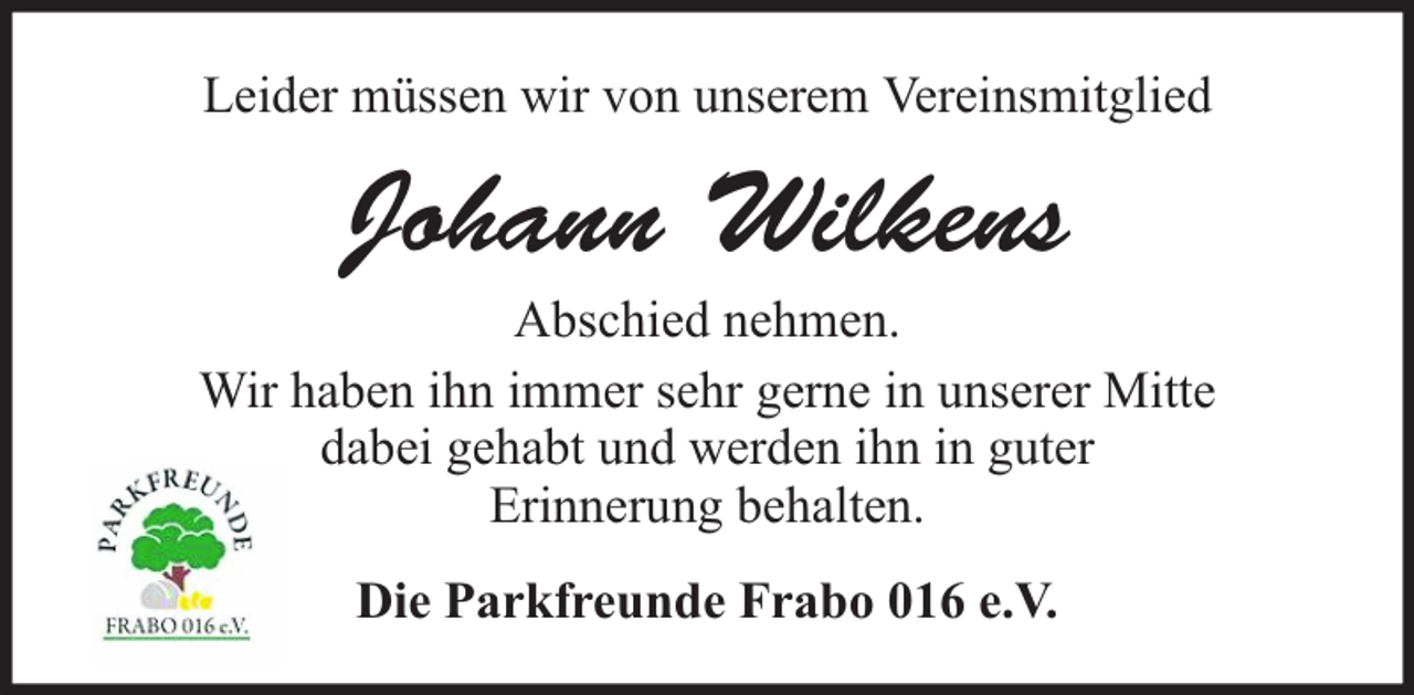 <p>Leider müssen wir von unserem Vereinsmitglied</p><p>Johann Wilkens<br />Abschied nehmen.<br />Wir haben ihn immer sehr gerne in unserer Mitte<br />dabei gehabt und werden ihn in guter<br />Erinnerung behalten.<br />Die Parkfreunde Frabo 016 e.V.</p>