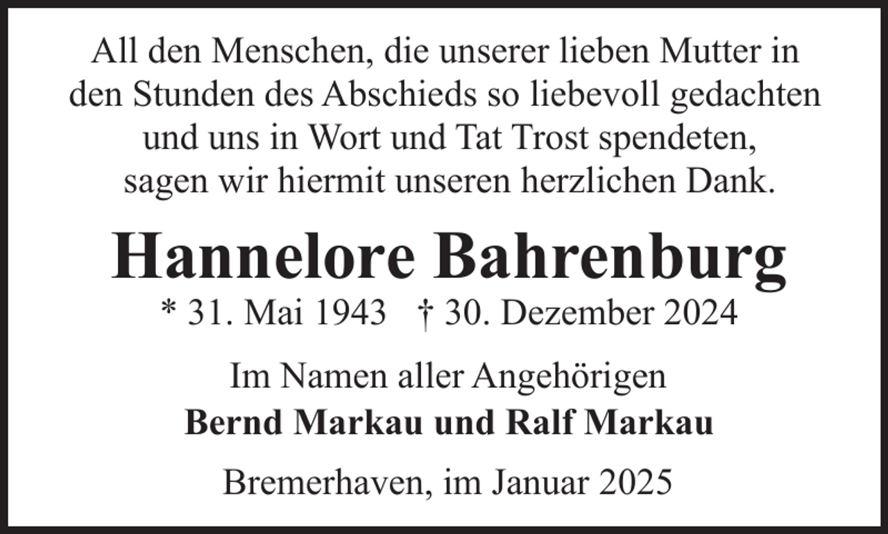 <p>All den Menschen, die unserer lieben Mutter in<br />den Stunden des Abschieds so liebevoll gedachten<br />und uns in Wort und Tat Trost spendeten,<br />sagen wir hiermit unseren herzlichen Dank.</p><p>Hannelore Bahrenburg<br />* 31. Mai 1943 † 30. Dezember 2024<br />Im Namen aller Angehörigen<br />Bernd Markau und Ralf Markau<br />Bremerhaven, im Januar 2025</p>