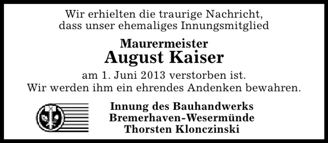 <p>Wir erhielten die traurige Nachricht,<br />dass unser ehemaliges Innungsmitglied</p><p>Maurermeister</p><p>August Kaiser</p><p>am 1. Juni 2013 verstorben ist.<br />Wir werden ihm ein ehrendes Andenken bewahren.<br />Innung des Bauhandwerks<br />Bremerhaven-Wesermünde<br />Thorsten Klonczinski</p>