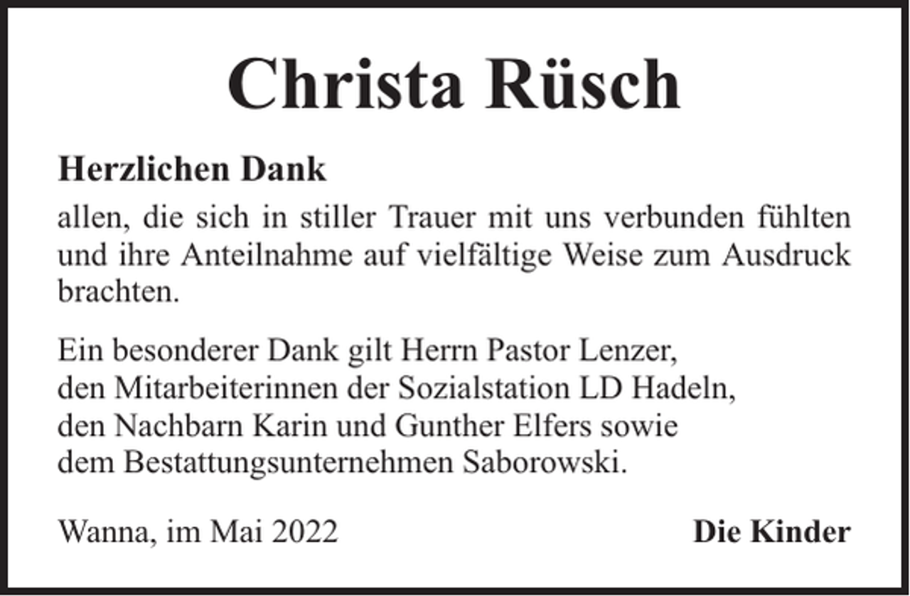 <p>Christa Rüsch<br />Herzlichen Dank<br />allen, die sich in stiller Trauer mit uns verbunden fühlten<br />und ihre Anteilnahme auf vielfältige Weise zum Ausdruck<br />brachten.<br />Ein besonderer Dank gilt Herrn Pastor Lenzer,<br />den Mitarbeiterinnen der Sozialstation LD Hadeln,<br />den Nachbarn Karin und Gunther Elfers sowie<br />dem Bestattungsunternehmen Saborowski.<br />Wanna, im Mai 2022</p><p>Die Kinder</p>