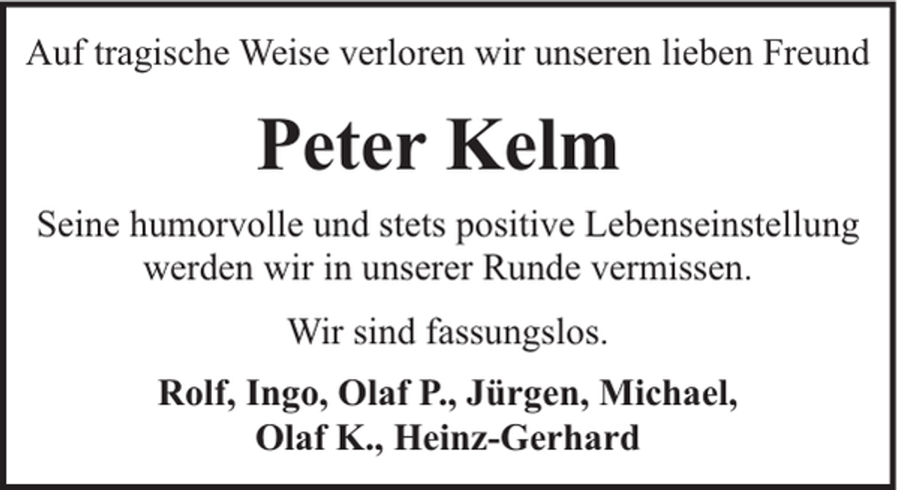 <p>Auf tragische Weise verloren wir unseren lieben Freund</p><p>Peter Kelm<br />Seine humorvolle und stets positive Lebenseinstellung<br />werden wir in unserer Runde vermissen.<br />Wir sind fassungslos.<br />Rolf, Ingo, Olaf P., Jürgen, Michael,<br />Olaf K., Heinz-Gerhard</p>