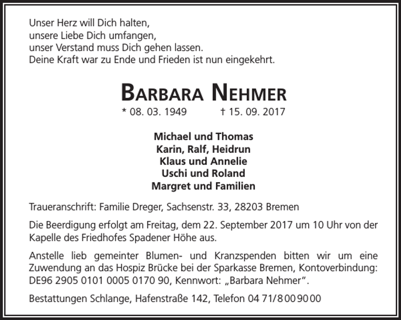 <p>Unser Herz will Dich halten,<br />unsere Liebe Dich umfangen,<br />unser Verstand muss Dich gehen lassen.<br />Deine Kraft war zu Ende und Frieden ist nun eingekehrt.</p><p>BarBara Nehmer<br />* 08. 03. 1949</p><p>† 15. 09. 2017</p><p>Michael und Thomas<br />Karin, Ralf, Heidrun<br />Klaus und Annelie<br />Uschi und Roland<br />Margret und Familien<br />Traueranschrift: Familie Dreger, Sachsenstr. 33, 28203 Bremen<br />Die Beerdigung erfolgt am Freitag, dem 22. September 2017 um 10 Uhr von der<br />Kapelle des Friedhofes Spadener Höhe aus.<br />Anstelle lieb gemeinter Blumen- und Kranzspenden bitten wir um eine<br />Zuwendung an das Hospiz Brücke bei der Sparkasse Bremen, Kontoverbindung:<br />DE96 2905 0101 0005 0170 90, Kennwort: „Barbara Nehmer“.<br />Bestattungen Schlange, Hafenstraße 142, Telefon 04 71/ 8 00 90</p>