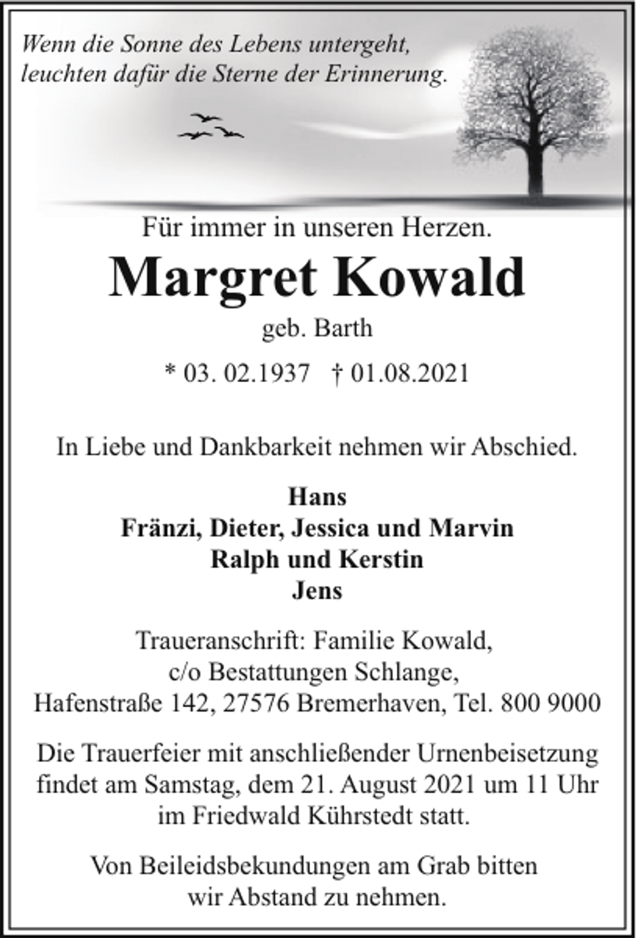 <p>Wenn die Sonne des Lebens untergeht,<br />leuchten dafür die Sterne der Erinnerung.</p><p>Für immer in unseren Herzen.</p><p>Margret Kowald<br />geb. Barth</p><p>* 03. 02.1937 † 01.08.2021<br />In Liebe und Dankbarkeit nehmen wir Abschied.<br />Hans<br />Fränzi, Dieter, Jessica und Marvin<br />Ralph und Kerstin<br />Jens<br />Traueranschrift: Familie Kowald,<br />c/o Bestattungen Schlange,<br />Hafenstraße 142, 27576 Bremerhaven, Tel. 800 9000<br />Die Trauerfeier mit anschließender Urnenbeisetzung<br />findet am Samstag, dem 21. August 2021 um 11 Uhr<br />im Friedwald Kührstedt statt.<br />Von Beileidsbekundungen am Grab bitten<br />wir Abstand zu nehmen.</p>