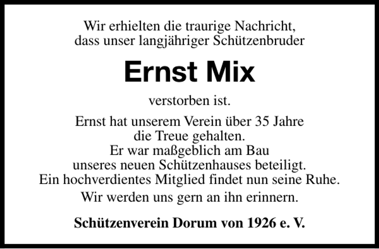 <p>Wir erhielten die traurige Nachricht,<br />dass unser langjähriger Schützenbruder</p><p>Ernst Mix</p><p>verstorben ist.<br />Ernst hat unserem Verein über 35 Jahre<br />die Treue gehalten.<br />Er war maßgeblich am Bau<br />unseres neuen Schützenhauses beteiligt.<br />Ein hochverdientes Mitglied findet nun seine Ruhe.<br />Wir werden uns gern an ihn erinnern.<br />Schützenverein Dorum von 1926 e. V.</p>