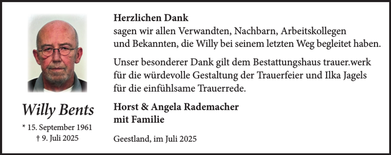 <p>Herzlichen Dank<br />sagen wir allen Verwandten, Nachbarn, Arbeitskollegen<br />und Bekannten, die Willy bei seinem letzten Weg begleitet haben.<br />Unser besonderer Dank gilt dem Bestattungshaus trauer.werk<br />für die würdevolle Gestaltung der Trauerfeier und Ilka Jagels<br />für die einfühlsame Trauerrede.</p><p>Willy Bents<br />* 15. September 1961<br />† 9. Juli 2025</p><p>Horst &amp; Angela Rademacher<br />mit Familie<br />Geestland, im Juli 2025</p>