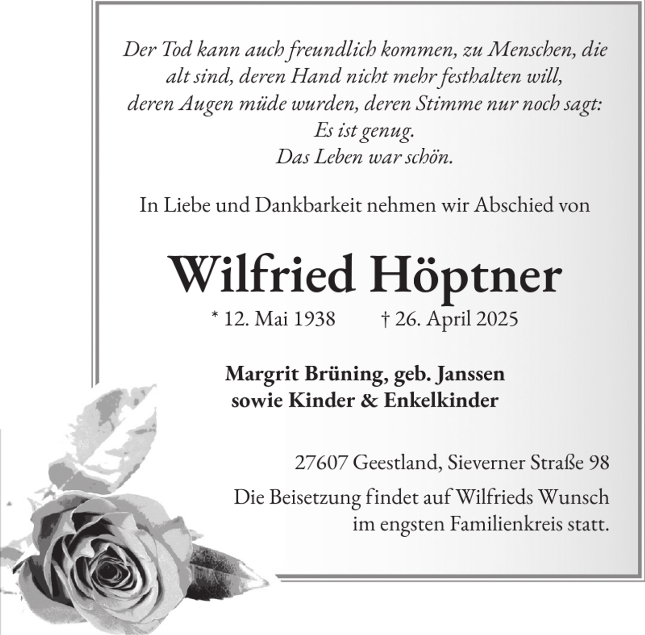 <p>Der Tod kann auch freundlich kommen, zu Menschen, die<br />alt sind, deren Hand nicht mehr festhalten will,<br />deren Augen müde wurden, deren Stimme nur noch sagt:<br />Es ist genug.<br />Das Leben war schön.<br />In Liebe und Dankbarkeit nehmen wir Abschied von</p><p>Wilfried Höptner<br />* 12. Mai 1938</p><p>† 26. April 2025</p><p>Margrit Brüning, geb. Janssen<br />sowie Kinder &amp; Enkelkinder<br />27607 Geestland, Sieverner Straße 98<br />Die Beisetzung findet auf Wilfrieds Wunsch<br />im engsten Familienkreis statt.</p>