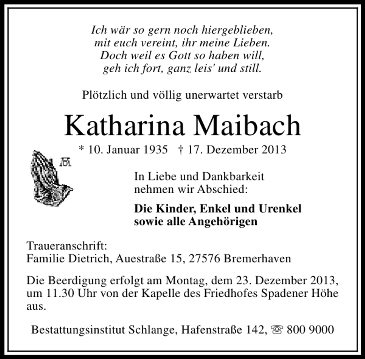 <p>Ich wär so gern noch hiergeblieben,<br />mit euch vereint, ihr meine Lieben.<br />Doch weil es Gott so haben will,<br />geh ich fort, ganz leis' und still.<br />Plötzlich und völlig unerwartet verstarb</p><p>Katharina Maibach<br />* 10. Januar 1935 † 17. Dezember 2013<br />In Liebe und Dankbarkeit<br />nehmen wir Abschied:<br />Die Kinder, Enkel und Urenkel<br />sowie alle Angehörigen<br />Traueranschrift:<br />Familie Dietrich, Auestraße 15, 27576 Bremerhaven<br />Die Beerdigung erfolgt am Montag, dem 23. Dezember 2013,<br />um 11.30 Uhr von der Kapelle des Friedhofes Spadener Höhe<br />aus.<br />Bestattungsinstitut Schlange, Hafenstraße 142, s 800 9000</p>