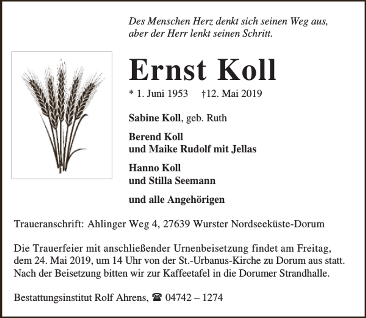 <p>Des Menschen Herz denkt sich seinen Weg aus,<br />aber der Herr lenkt seinen Schritt.</p><p>Ernst Koll<br />* 1. Juni 1953</p><p>†12. Mai 2019</p><p>Sabine Koll, geb. Ruth<br />Berend Koll<br />und Maike Rudolf mit Jellas<br />Hanno Koll<br />und Stilla Seemann<br />und alle Angehörigen<br />Traueranschrift: Ahlinger Weg 4, 27639 Wurster Nordseeküste-Dorum<br />Die Trauerfeier mit anschließender Urnenbeisetzung findet am Freitag,<br />dem 24. Mai 2019, um 14 Uhr von der St.-Urbanus-Kirche zu Dorum aus statt.<br />Nach der Beisetzung bitten wir zur Kaffeetafel in die Dorumer Strandhalle.<br />Bestattungsinstitut Rolf Ahrens,  04742 – 1274</p>