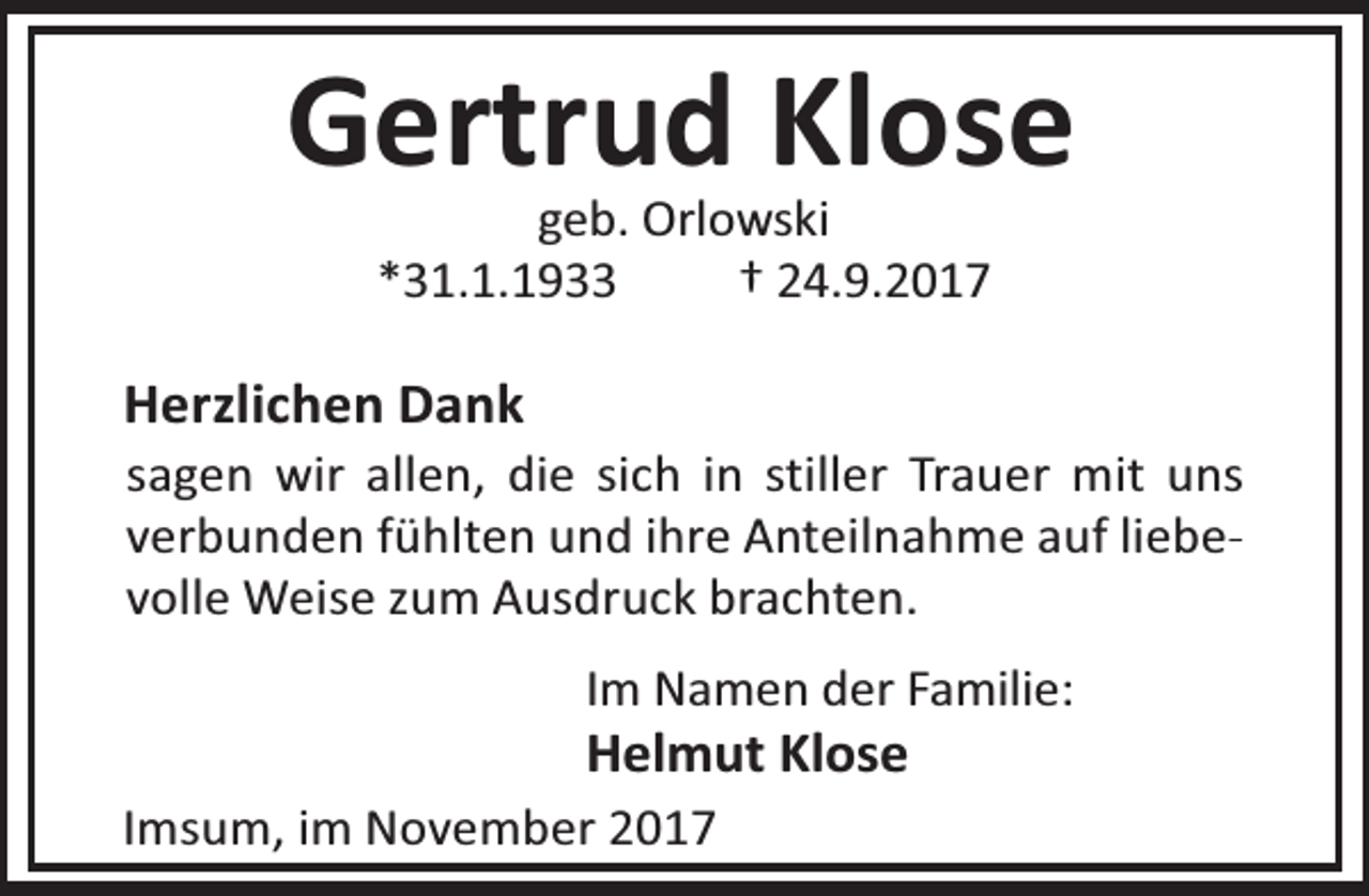 <p>Gertrud Klose<br />geb. Orlowski<br />*31.1.1933<br />† 24.9.2017</p><p>Herzlichen Dank</p><p>sagen wir allen, die sich in stiller Trauer mit uns<br />verbunden fühlten und ihre Anteilnahme auf liebevolle Weise zum Ausdruck brachten.<br />Im Namen der Familie:</p><p>Helmut Klose<br />Imsum, im November 2017</p>