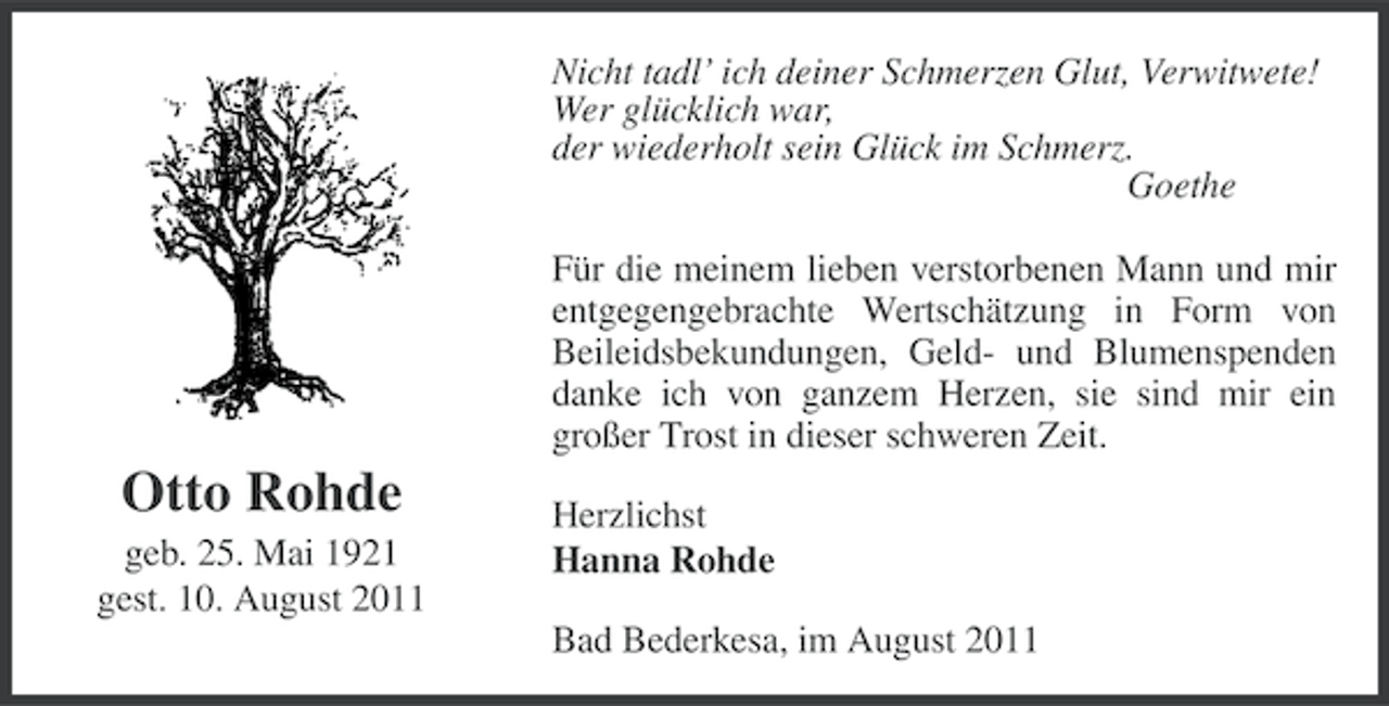 <p>Nicht tadl’ ich deiner Schmerzen Glut, Verwitwete!<br />Wer glücklich war,<br />der wiederholt sein Glück im Schmerz.<br />Goethe<br />Für die meinem lieben verstorbenen Mann und mir<br />entgegengebrachte Wertschätzung in Form von<br />Beileidsbekundungen, Geld- und Blumenspenden<br />danke ich von ganzem Herzen, sie sind mir ein<br />großer Trost in dieser schweren Zeit.</p><p>Otto Rohde<br />geb. 25. Mai 1921<br />gest. 10. August 2011</p><p>Herzlichst<br />Hanna Rohde<br />Bad Bederkesa, im August 2011</p>