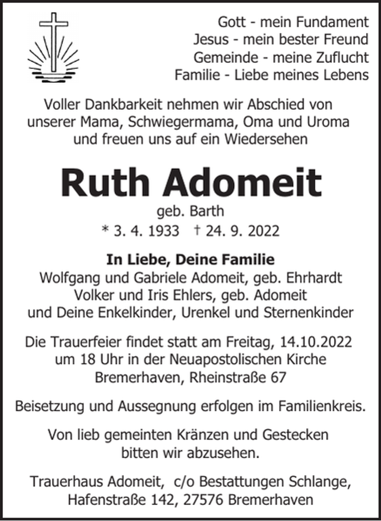 <p>Gott - mein Fundament<br />Jesus - mein bester Freund<br />Gemeinde - meine Zuflucht<br />Familie - Liebe meines Lebens<br />Voller Dankbarkeit nehmen wir Abschied von<br />unserer Mama, Schwiegermama, Oma und Uroma<br />und freuen uns auf ein Wiedersehen</p><p>Ruth Adomeit<br />geb. Barth<br />* 3. 4. 1933 † 24. 9. 2022</p><p>In Liebe, Deine Familie<br />Wolfgang und Gabriele Adomeit, geb. Ehrhardt<br />Volker und Iris Ehlers, geb. Adomeit<br />und Deine Enkelkinder, Urenkel und Sternenkinder<br />Die Trauerfeier findet statt am Freitag, 14.10.2022<br />um 18 Uhr in der Neuapostolischen Kirche<br />Bremerhaven, Rheinstraße 67<br />Beisetzung und Aussegnung erfolgen im Familienkreis.<br />Von lieb gemeinten Kränzen und Gestecken<br />bitten wir abzusehen.<br />Trauerhaus Adomeit, c/o Bestattungen Schlange,<br />Hafenstraße 142, 27576 Bremerhaven</p>