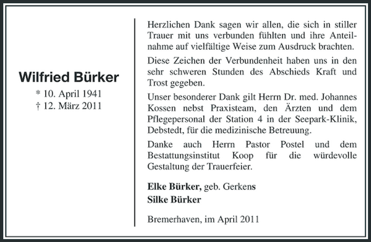 <p>Wilfried Bürker<br />* 10. April 1941 † 12. März 2011</p><p>Herzlichen Dank sagen wir allen, die sich in stiller Trauer mit uns verbunden fühlten und ihre Anteilnahme auf vielfältige Weise zum Ausdruck brachten. Diese Zeichen der Verbundenheit haben uns in den sehr schweren Stunden des Abschieds Kraft und Trost gegeben. Unser besonderer Dank gilt Herrn Dr. med. Johannes Kossen nebst Praxisteam, den Ärzten und dem Pflegepersonal der Station 4 in der Seepark-Klinik, Debstedt, für die medizinische Betreuung. Danke auch Herrn Pastor Postel und dem Bestattungsinstitut Koop für die würdevolle Gestaltung der Trauerfeier.</p><p>Elke Bürker, geb. Gerkens Silke Bürker<br />Bremerhaven, im April 2011</p>