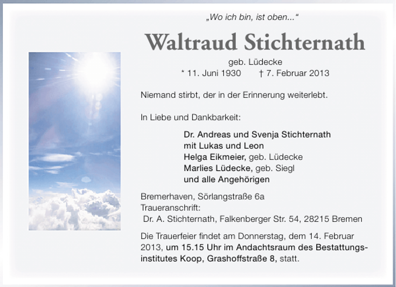 <p>„Wo ich bin, ist oben...“</p><p>Waltraud Stichternath<br />geb. Lüdecke<br />* 11. Juni 1930<br />† 7. Februar 2013</p><p>Niemand stirbt, der in der Erinnerung weiterlebt.<br />In Liebe und Dankbarkeit:<br />Dr. Andreas und Svenja Stichternath<br />mit Lukas und Leon<br />Helga Eikmeier, geb. Lüdecke<br />Marlies Lüdecke, geb. Siegl<br />und alle Angehörigen<br />Bremerhaven, Sörlangstraße 6a<br />Traueranschrift:<br />Dr. A. Stichternath, Falkenberger Str. 54, 28215 Bremen<br />Die Trauerfeier findet am Donnerstag, dem 14. Februar<br />2013, um 15.15 Uhr im Andachtsraum des Bestattungsinstitutes Koop, Grashoffstraße 8, statt.</p>